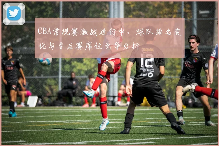 CBA常规赛激战进行中，球队排名变化与季后赛席位竞争分析