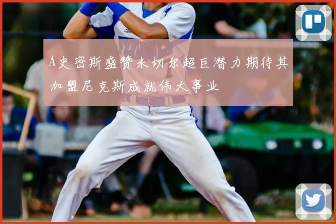 A史密斯盛赞米切尔超巨潜力期待其加盟尼克斯成就伟大事业