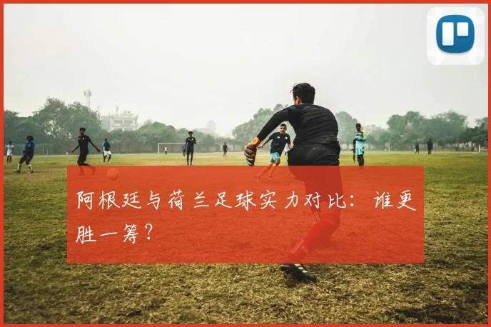阿根廷与荷兰足球实力对比:谁更胜一筹?