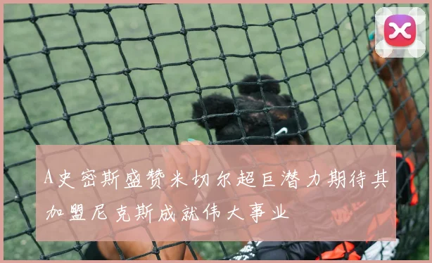 A史密斯盛赞米切尔超巨潜力期待其加盟尼克斯成就伟大事业
