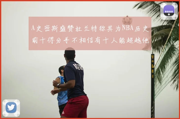 A史密斯盛赞杜兰特称其为NBA历史前十得分手不相信有十人能超越他