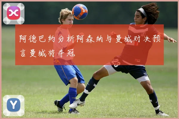 阿德巴约分析阿森纳与曼城对决预言曼城将夺冠