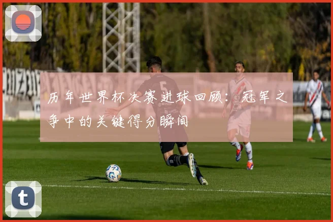 历年世界杯决赛进球回顾:冠军之争中的关键得分瞬间