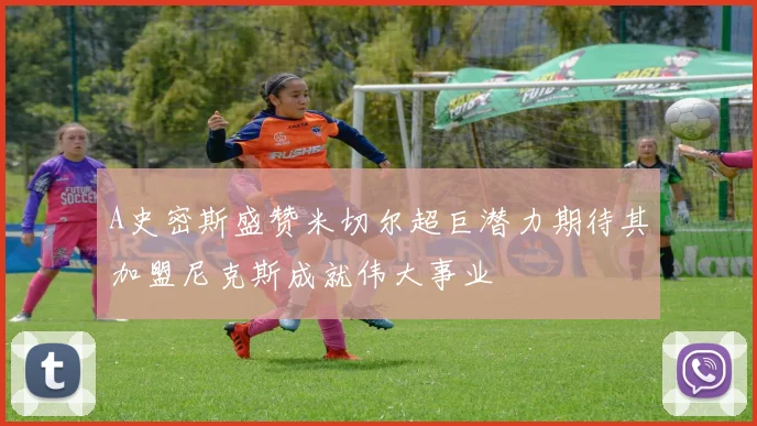 A史密斯盛赞米切尔超巨潜力期待其加盟尼克斯成就伟大事业