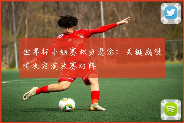 世界杯小组赛积分悬念:关键战役将决定淘汰赛对阵