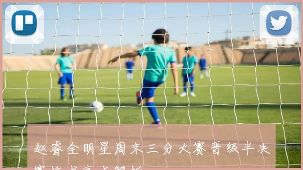 赵睿全明星周末三分大赛晋级半决赛技术亮点解析