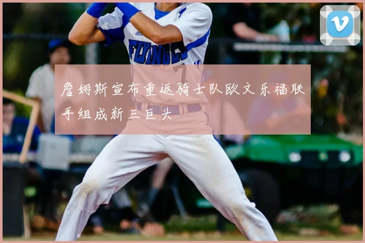詹姆斯宣布重返骑士队欧文乐福联手组成新三巨头