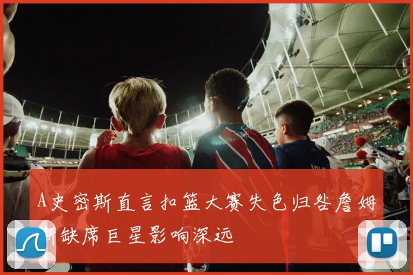 A史密斯直言扣篮大赛失色归咎詹姆斯缺席巨星影响深远
