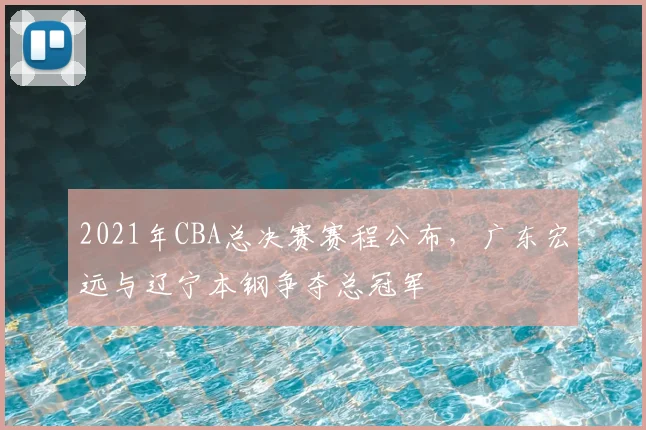 2021年CBA总决赛赛程公布,广东宏远与辽宁本钢争夺总冠军