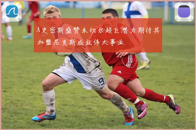 A史密斯盛赞米切尔超巨潜力期待其加盟尼克斯成就伟大事业