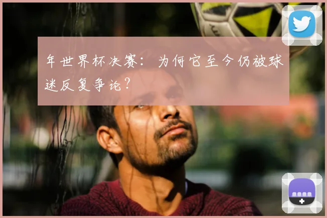 年世界杯决赛:为何它至今仍被球迷反复争论?