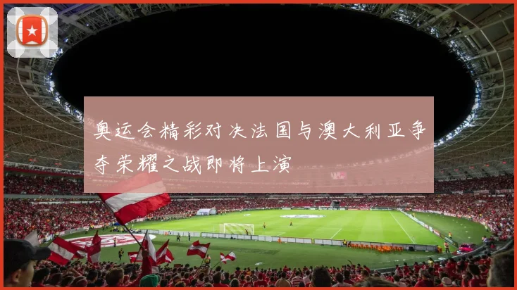 奥运会精彩对决法国与澳大利亚争夺荣耀之战即将上演