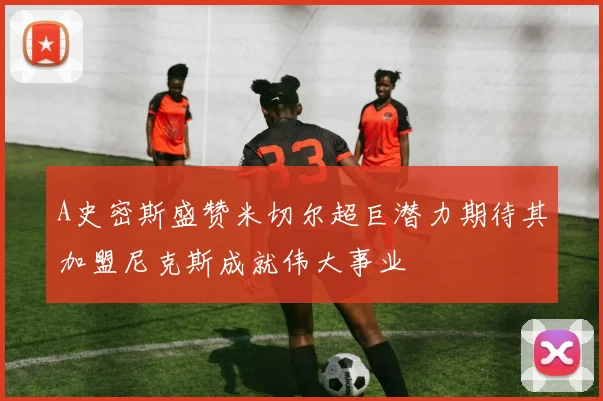 A史密斯盛赞米切尔超巨潜力期待其加盟尼克斯成就伟大事业