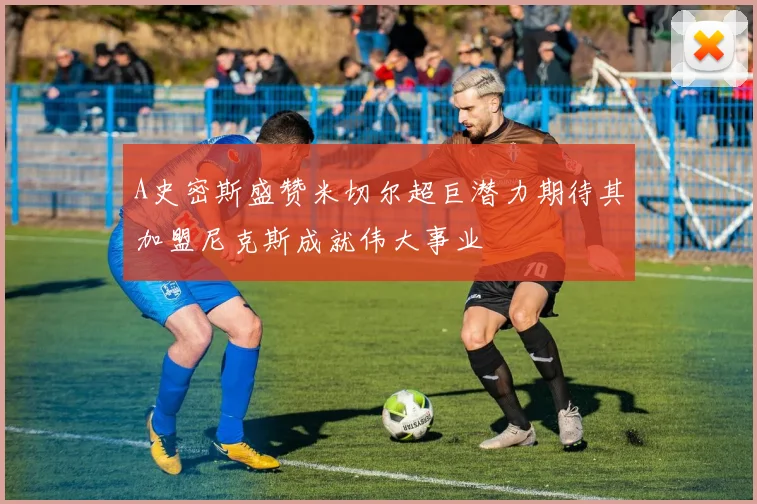 A史密斯盛赞米切尔超巨潜力期待其加盟尼克斯成就伟大事业