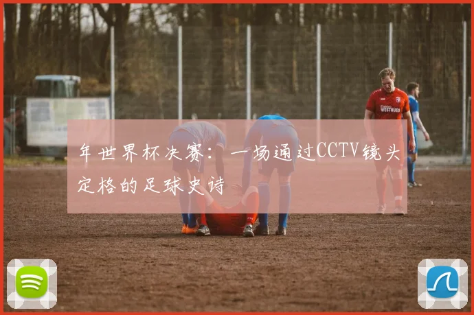 年世界杯决赛：一场通过CCTV镜头定格的足球史诗