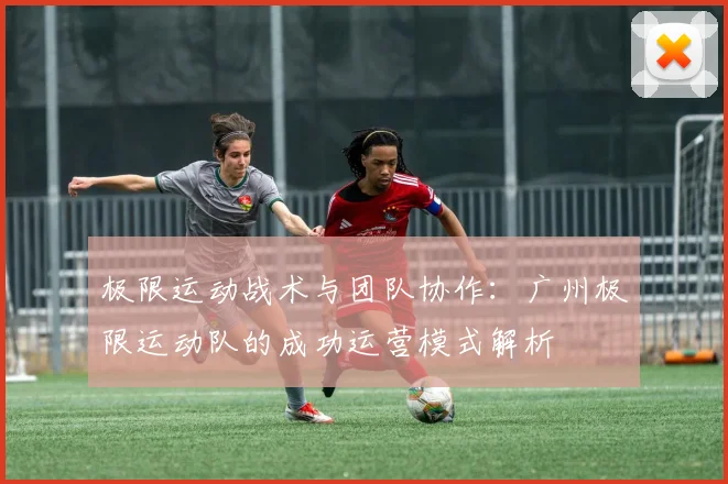 极限运动战术与团队协作:广州极限运动队的成功运营模式解析