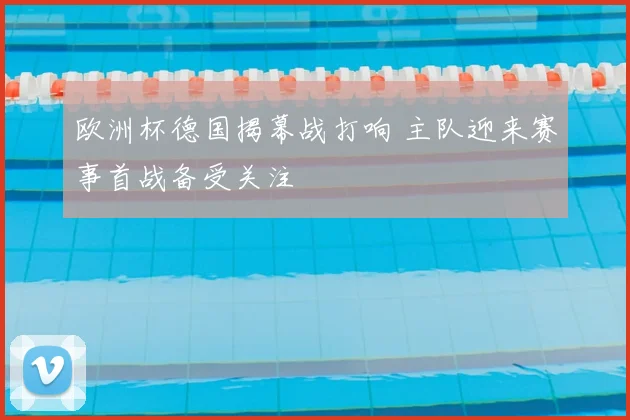 欧洲杯德国揭幕战打响 主队迎来赛事首战备受关注
