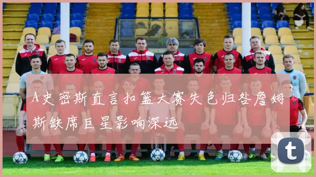 A史密斯直言扣篮大赛失色归咎詹姆斯缺席巨星影响深远