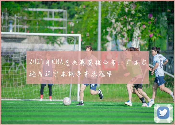 2021年CBA总决赛赛程公布，广东宏远与辽宁本钢争夺总冠军