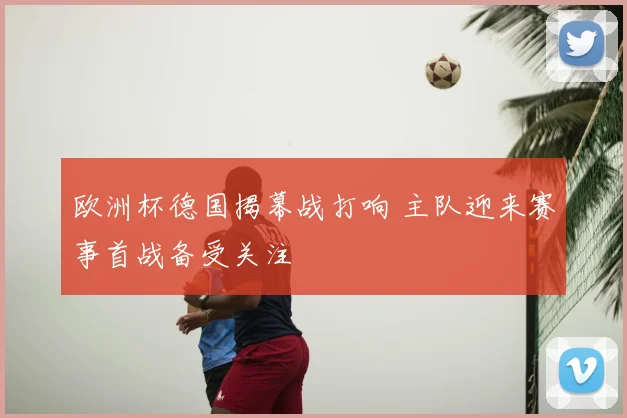 欧洲杯德国揭幕战打响 主队迎来赛事首战备受关注