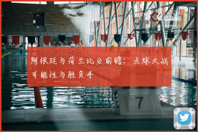 阿根廷与荷兰比分前瞻：点球大战可能性与胜负手