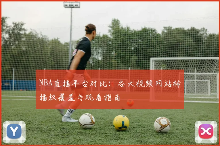 NBA直播平台对比：各大视频网站转播权覆盖与观看指南