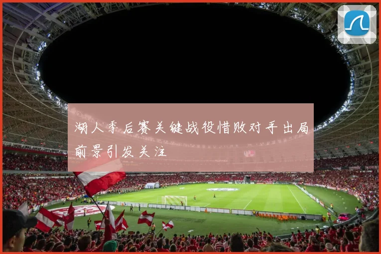 湖人季后赛关键战役惜败对手出局前景引发关注