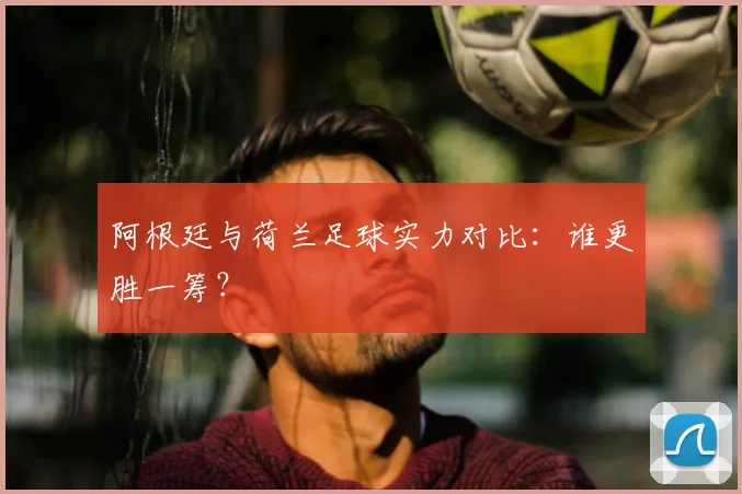 阿根廷与荷兰足球实力对比:谁更胜一筹?