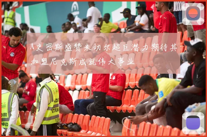 A史密斯盛赞米切尔超巨潜力期待其加盟尼克斯成就伟大事业