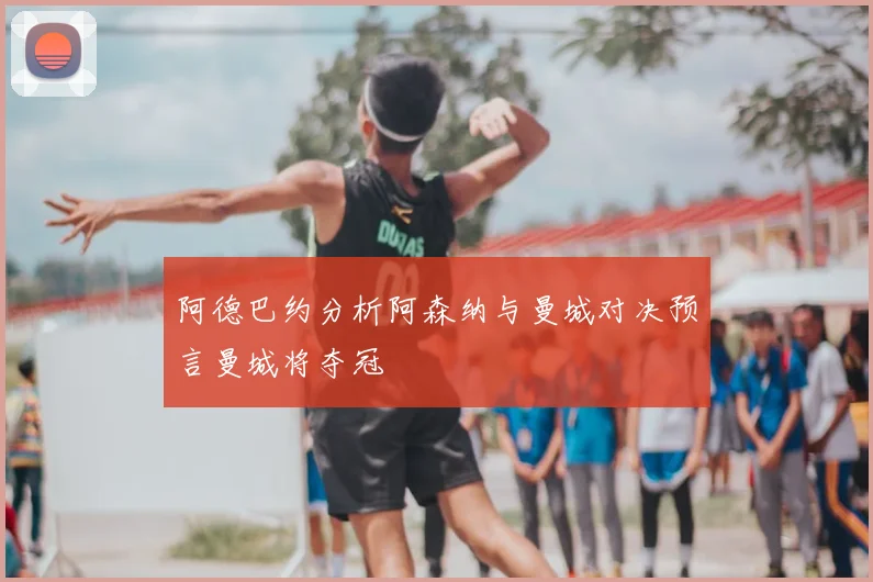 阿德巴约分析阿森纳与曼城对决预言曼城将夺冠