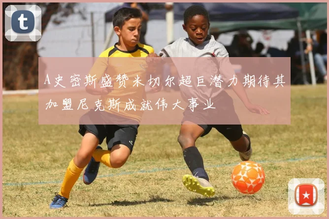 A史密斯盛赞米切尔超巨潜力期待其加盟尼克斯成就伟大事业