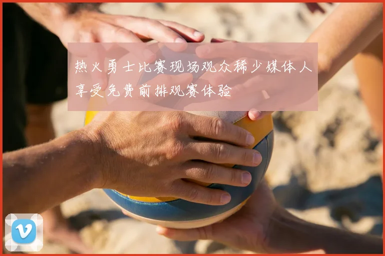 热火勇士比赛现场观众稀少媒体人享受免费前排观赛体验