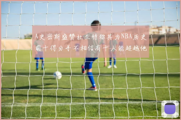 A史密斯盛赞杜兰特称其为NBA历史前十得分手不相信有十人能超越他