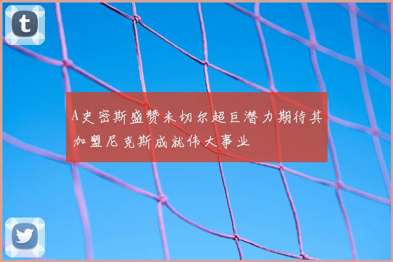 A史密斯盛赞米切尔超巨潜力期待其加盟尼克斯成就伟大事业