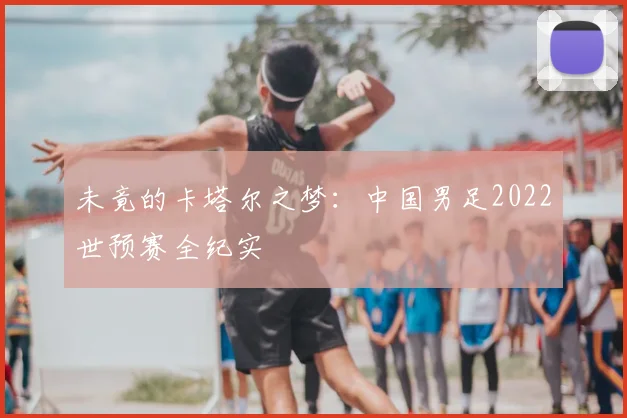 未竟的卡塔尔之梦：中国男足2022世预赛全纪实