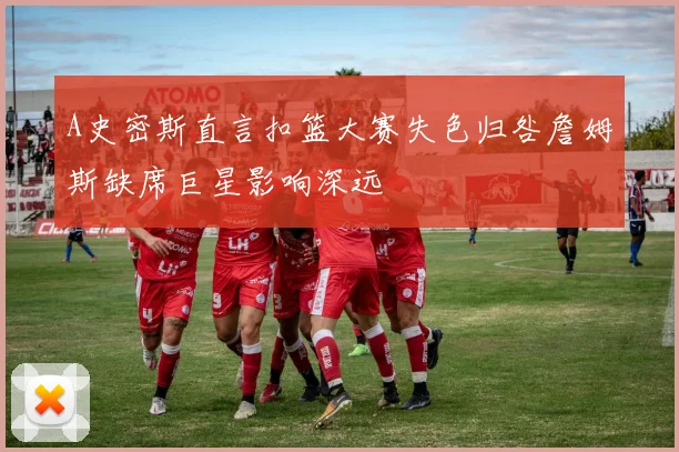 A史密斯直言扣篮大赛失色归咎詹姆斯缺席巨星影响深远